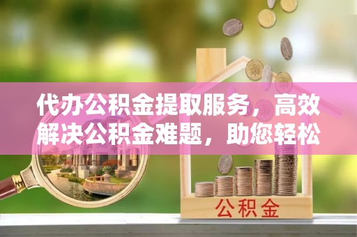 高阳代办公积金提取服务，高效解决公积金难题，助您轻松提取公积金