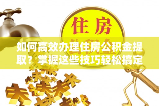 高阳如何高效办理住房公积金提取？掌握这些技巧轻松搞定