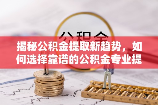 高阳揭秘公积金提取新趋势，如何选择靠谱的公积金专业提取代办服务