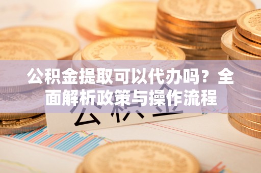 高阳公积金提取可以代办吗？全面解析政策与操作流程