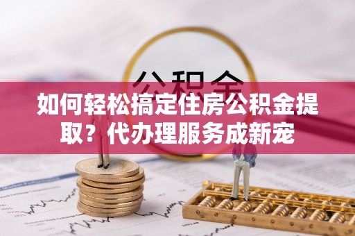 高阳如何轻松搞定住房公积金提取？代办理服务成新宠