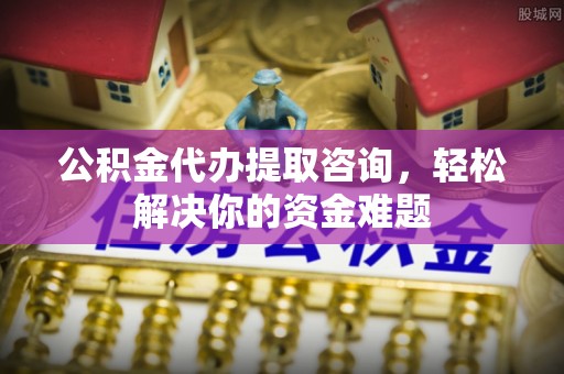 高阳公积金代办提取咨询，轻松解决你的资金难题