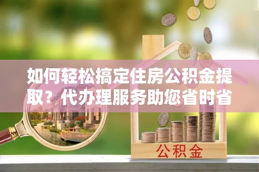 高阳如何轻松搞定住房公积金提取？代办理服务助您省时省力