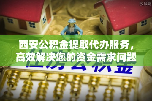 高阳西安公积金提取代办服务，高效解决您的资金需求问题
