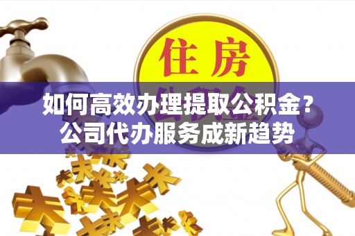 高阳如何高效办理提取公积金？公司代办服务成新趋势