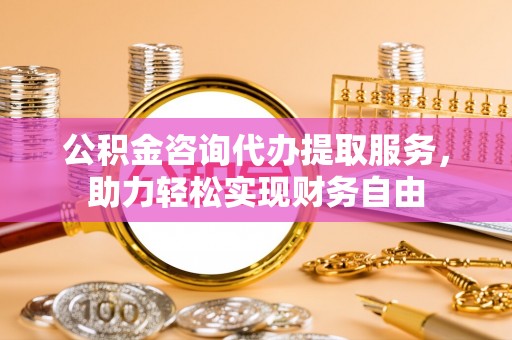 高阳公积金咨询代办提取服务，助力轻松实现财务自由