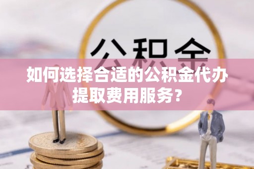 高阳如何选择合适的公积金代办提取费用服务？