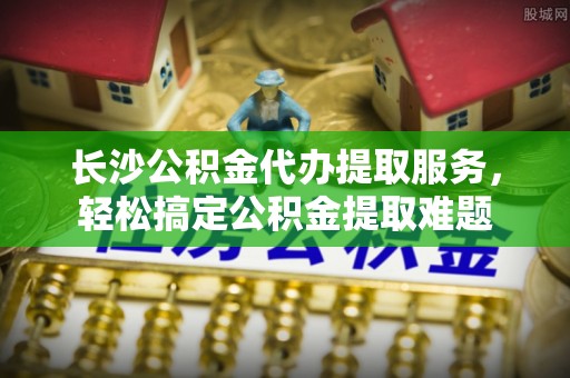高阳长沙公积金代办提取服务，轻松搞定公积金提取难题