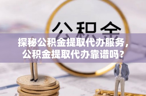 高阳探秘公积金提取代办服务，公积金提取代办靠谱吗？