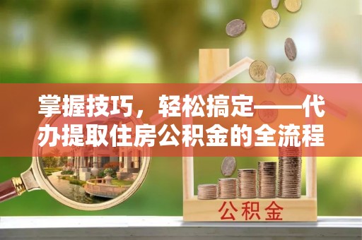 高阳掌握技巧，轻松搞定——代办提取住房公积金的全流程解析