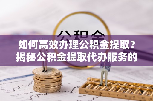 高阳如何高效办理公积金提取？揭秘公积金提取代办服务的优势与注意事项
