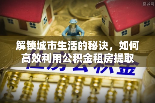 高阳解锁城市生活的秘诀，如何高效利用公积金租房提取