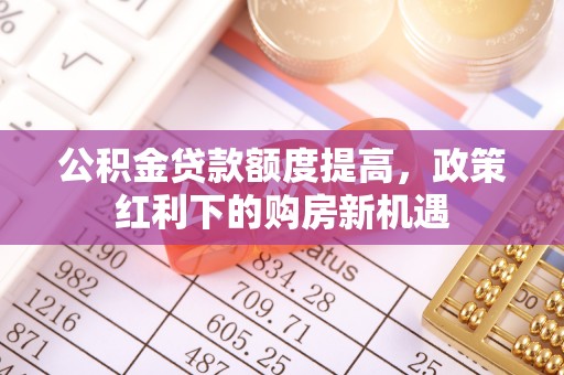 高阳公积金贷款额度提高，政策红利下的购房新机遇