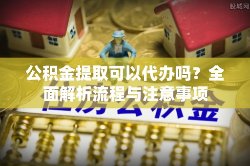 高阳公积金提取可以代办吗？全面解析流程与注意事项