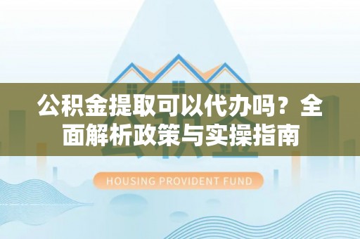 高阳公积金提取可以代办吗？全面解析政策与实操指南
