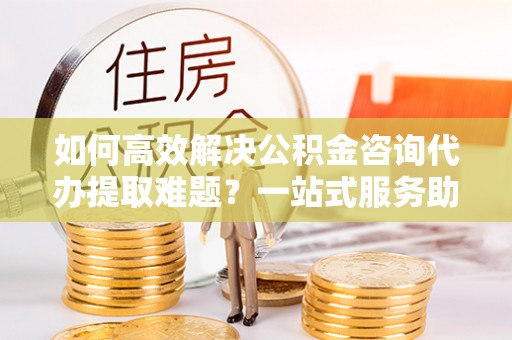 高阳如何高效解决公积金咨询代办提取难题？一站式服务助您轻松搞定