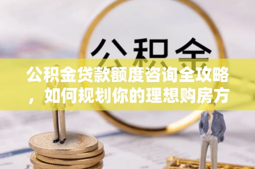 高阳公积金贷款额度咨询全攻略，如何规划你的理想购房方案