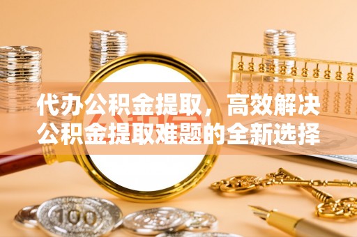 高阳代办公积金提取，高效解决公积金提取难题的全新选择
