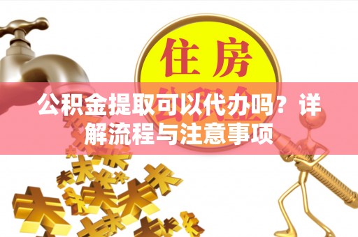 高阳公积金提取可以代办吗？详解流程与注意事项