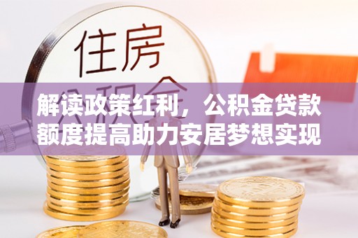 高阳解读政策红利，公积金贷款额度提高助力安居梦想实现
