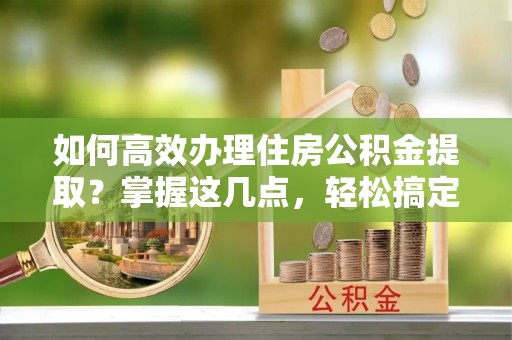 高阳如何高效办理住房公积金提取？掌握这几点，轻松搞定！