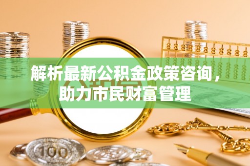 高阳解析最新公积金政策咨询，助力市民财富管理