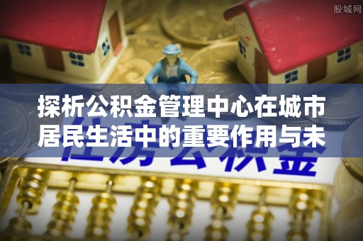 高阳探析公积金管理中心在城市居民生活中的重要作用与未来发展趋势