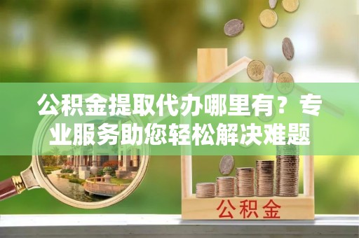 高阳公积金提取代办哪里有？专业服务助您轻松解决难题