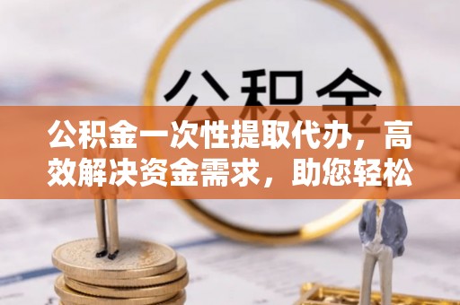 高阳公积金一次性提取代办，高效解决资金需求，助您轻松应对生活难题