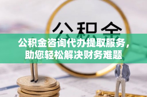 高阳公积金咨询代办提取服务，助您轻松解决财务难题