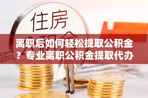 高阳离职后如何轻松提取公积金？专业离职公积金提取代办服务指南