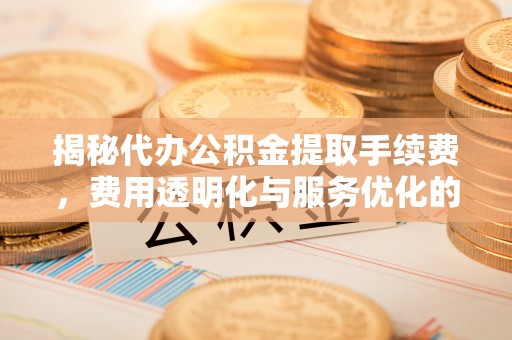 高阳揭秘代办公积金提取手续费，费用透明化与服务优化的关键