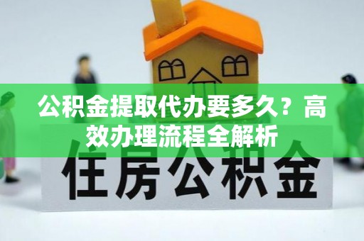 高阳公积金提取代办要多久？高效办理流程全解析