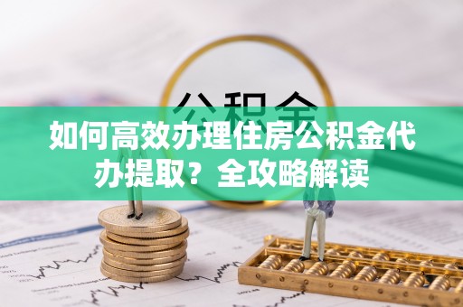 高阳如何高效办理住房公积金代办提取？全攻略解读