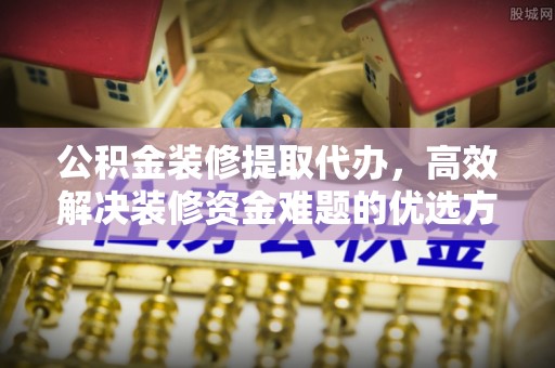 高阳公积金装修提取代办，高效解决装修资金难题的优选方案