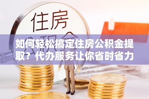 高阳如何轻松搞定住房公积金提取？代办服务让你省时省力