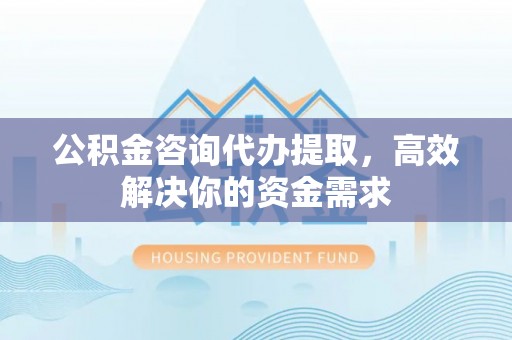 高阳公积金咨询代办提取，高效解决你的资金需求