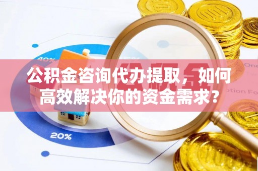 高阳公积金咨询代办提取，如何高效解决你的资金需求？