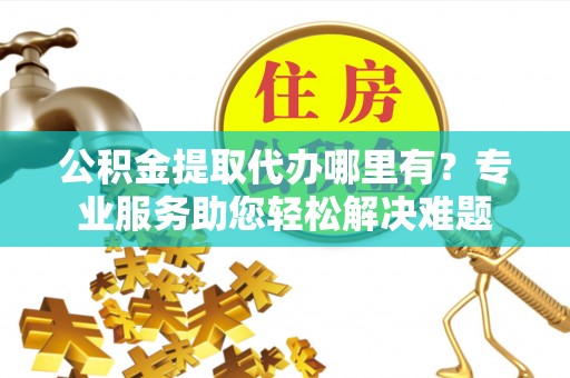 高阳公积金提取代办哪里有？专业服务助您轻松解决难题