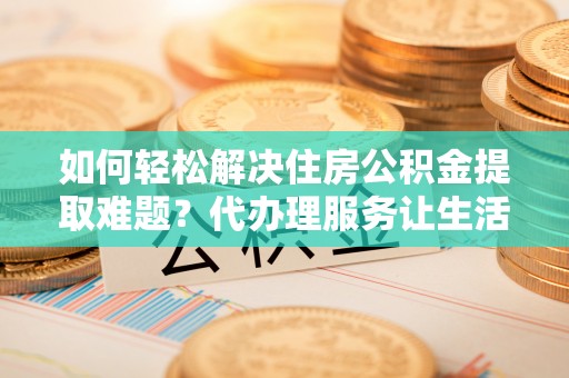 高阳如何轻松解决住房公积金提取难题？代办理服务让生活更简单