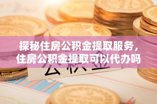 高阳探秘住房公积金提取服务，住房公积金提取可以代办吗的全方位解析