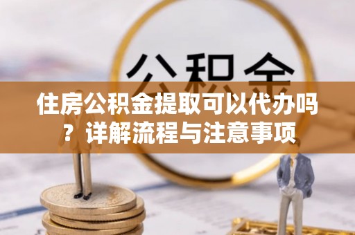 高阳住房公积金提取可以代办吗？详解流程与注意事项