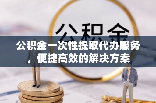 高阳公积金一次性提取代办服务，便捷高效的解决方案