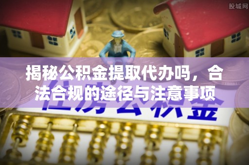 高阳揭秘公积金提取代办吗，合法合规的途径与注意事项