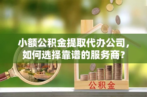 高阳小额公积金提取代办公司，如何选择靠谱的服务商？