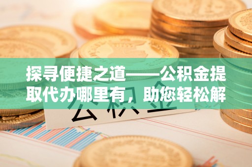 高阳探寻便捷之道——公积金提取代办哪里有，助您轻松解决资金难题
