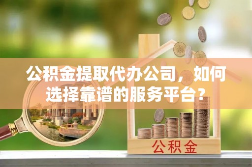 高阳公积金提取代办公司，如何选择靠谱的服务平台？