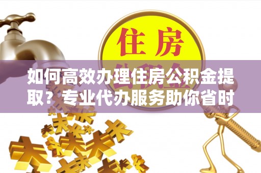 高阳如何高效办理住房公积金提取？专业代办服务助你省时省力