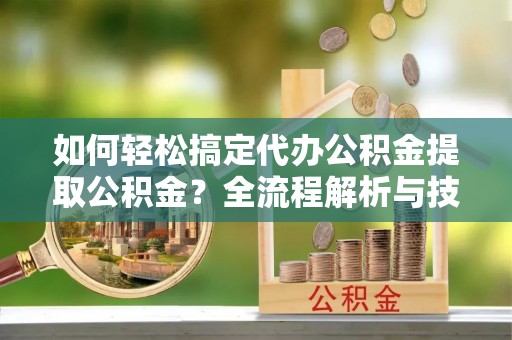 高阳如何轻松搞定代办公积金提取公积金？全流程解析与技巧分享