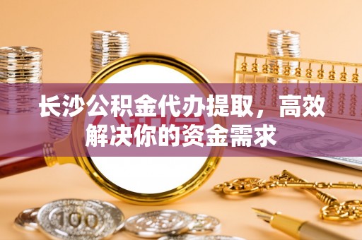 高阳长沙公积金代办提取，高效解决你的资金需求